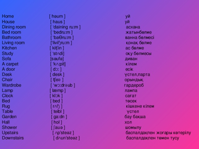 Home  [  hәum  ] уй House  [  haus  ] уй Dining room  [ ‘daining ru:m  ] асхана Bed room [ ‘bedru:m ] жатынбөлме Bathroom [ ‘baӨru:m ] ванна бөлмесі Living room  [‘liviɧru:m  ] қонақ бөлме Kitchen [ kitʃin ] ас бөлме Study [ ‘stʌdi] оқу бөлмесы Sofa [sәufә] диван A carpet [ ‘kʌ:pit] кілем A door  [  dᴐ:  ] есік Desk  [  desk  ] үстел ,парта Chair  [  ʧeə  ] орындық Wardrobe [ ‘wᴐ:drəub ] гардероб Lamp [ læmp ] лампа Clock [ klᴐk ] сағат Bed [ bed ] төсек Rug [ rʌɧ ] кішкене кілем Table  [  teibl  ] үстел Garden  [  ga:dn  ] бау бақша Hall  [ hol  ] хол Shower [ ʃauә ] шомылу Upstairs [ ʌp’steәz ] баспалдақпен жоғары көтерілу Downstairs  [  dʌun’steәz  ] баспалдақпен төмен тусу