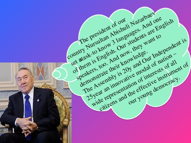 The president of our  country Nursultan Abishuli Nazarbaev  set a task-to know 3 languages. And one of them is English. Our students are English speakers, too. And now, they want to demonstrate their knowledge. The Assembly is 20y and Our Independent is 25year an innovative modal of nation –  wide representation of interests of all  citizens and the effective instrument of  our young democracy.