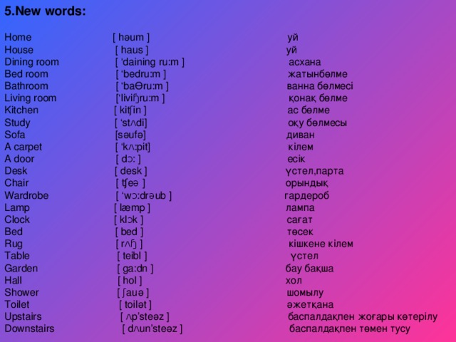 5.New words:  Home  [  hәum  ] уй House  [  haus  ] уй Dining room  [ ‘daining ru:m  ] асхана Bed room [ ‘bedru:m ] жатынбөлме Bathroom [ ‘baӨru:m ] ванна бөлмесі Living room  [‘liviɧru:m  ] қонақ бөлме Kitchen [ kitʃin ] ас бөлме Study [ ‘stʌdi] оқу бөлмесы Sofa [sәufә] диван A carpet [ ‘kʌ:pit] кілем A door  [  dᴐ:  ] есік Desk  [  desk  ] үстел ,парта Chair  [  ʧeə  ] орындық Wardrobe [ ‘wᴐ:drəub ] гардероб Lamp [ læmp ] лампа Clock [ klᴐk ] сағат Bed [ bed ] төсек Rug [ rʌɧ ] кішкене кілем Table  [  teibl  ] үстел Garden  [  ga:dn  ] бау бақша Hall  [ hol  ] хол Shower [ ʃauә ] шомылу Toilet [ toilәt ] әжетқана Upstairs [ ʌp’steәz ] баспалдақпен жоғары көтерілу Downstairs  [  dʌun’steәz  ] баспалдақпен төмен тусу