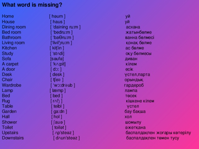 What word is missing? Home  [  hәum  ] уй House  [  haus  ] уй Dining room  [ ‘daining ru:m  ] асхана Bed room [ ‘bedru:m ] жатынбөлме Bathroom [ ‘baӨru:m ] ванна бөлмесі Living room  [‘liviɧru:m  ] қонақ бөлме Kitchen [ kitʃin ] ас бөлме Study [ ‘stʌdi] оқу бөлмесы Sofa [sәufә] диван A carpet [ ‘kʌ:pit] кілем A door  [  dᴐ:  ] есік Desk  [  desk  ] үстел ,парта Chair  [  ʧeə  ] орындық Wardrobe [ ‘wᴐ:drəub ] гардероб Lamp [ læmp ] лампа Bed [ bed ] төсек Rug [ rʌɧ ] кішкене кілем Table  [  teibl  ] үстел Garden  [  ga:dn  ] бау бақша Hall  [ hol  ] хол Shower [ ʃauә ] шомылу Toilet [ toilәt ] әжетқана Upstairs [ ʌp’steәz ] баспалдақпен жоғары көтерілу Downstairs  [  dʌun’steәz  ] баспалдақпен төмен тусу