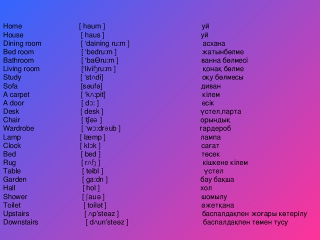 Home  [  hәum  ] уй House  [  haus  ] уй Dining room  [ ‘daining ru:m  ] асхана Bed room [ ‘bedru:m ] жатынбөлме Bathroom [ ‘baӨru:m ] ванна бөлмесі Living room  [‘liviɧru:m  ] қонақ бөлме Study [ ‘stʌdi] оқу бөлмесы Sofa [sәufә] диван A carpet [ ‘kʌ:pit] кілем A door  [  dᴐ:  ] есік Desk  [  desk  ] үстел ,парта Chair  [  ʧeə  ] орындық Wardrobe [ ‘wᴐ:drəub ] гардероб Lamp [ læmp ] лампа Clock [ klᴐk ] сағат Bed [ bed ] төсек Rug [ rʌɧ ] кішкене кілем Table  [  teibl  ] үстел Garden  [  ga:dn  ] бау бақша Hall  [ hol  ] хол Shower [ ʃauә ] шомылу Toilet [ toilәt ] әжетқана Upstairs [ ʌp’steәz ] баспалдақпен жоғары көтерілу Downstairs  [  dʌun’steәz  ] баспалдақпен төмен тусу