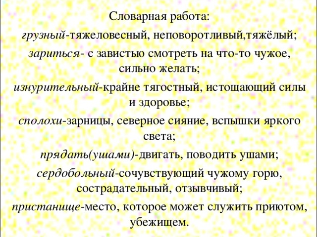 Словарная работа: грузный -тяжеловесный, неповоротливый,тяжёлый; зариться - с завистью смотреть на что-то чужое, сильно желать; изнурительный -крайне тягостный, истощающий силы и здоровье; сполохи -зарницы, северное сияние, вспышки яркого света; прядать(ушами) -двигать, поводить ушами; сердобольный -сочувствующий чужому горю, сострадательный, отзывчивый; пристанище -место, которое может служить приютом, убежищем.