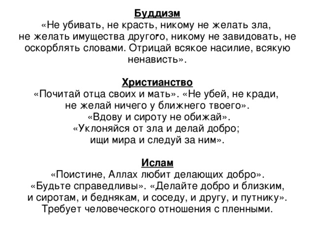 . Буддизм «Не убивать, не красть, никому не желать зла, не желать имущества другого, никому не завидовать, не оскорблять словами. Отрицай всякое насилие, всякую ненависть». Христианство «Почитай отца своих и мать». «Не убей, не кради, не желай ничего у ближнего твоего».  «Вдову и сироту не обижай». «Уклоняйся от зла и делай добро; ищи мира и следуй за ним». Ислам «Поистине, Аллах любит делающих добро».  «Будьте справедливы». «Делайте добро и близким, и сиротам, и беднякам, и соседу, и другу, и путнику». Требует человеческого отношения с пленными.