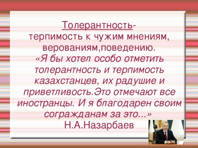 Толерантность - терпимость к чужим мнениям, верованиям,поведению. «Я бы хотел особо отметить толерантность и терпимость казахстанцев, их радушие и приветливость.Это отмечают все иностранцы. И я благодарен своим согражданам за это...» Н.А.Назарбаев