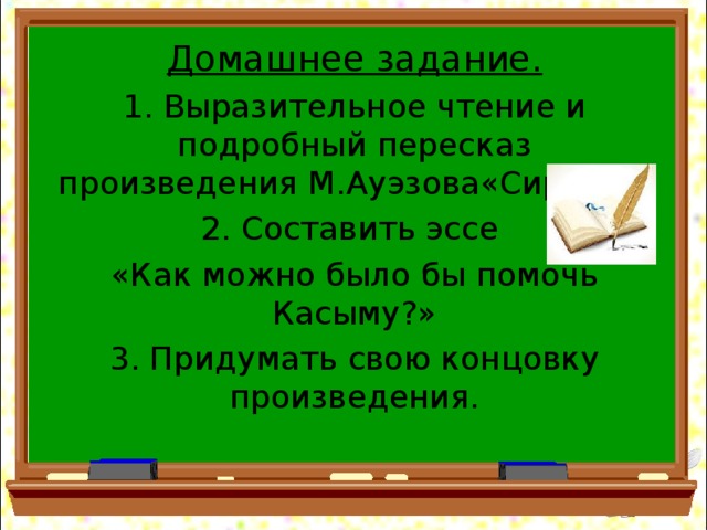 Домашнее задание. 1. Выразительное чтение и подробный пересказ произведения М.Ауэзова«Сирота». 2. Составить эссе «Как можно было бы помочь Касыму?» 3. Придумать свою концовку произведения.