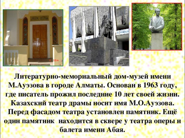 Литературно-мемориальный дом-музей имени М.Ауэзова в городе Алматы. Основан в 1963 году, где писатель прожил последние 10 лет своей жизни. Казахский театр драмы носит имя М.О.Ауэзова. Перед фасадом театра установлен памятник. Ещё один памятник находится в сквере у театра оперы и балета имени Абая.