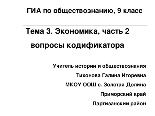 ГИА по обществознанию, 9 класс Тема 3. Экономика, часть 2 вопросы кодификатора Учитель истории и обществознания Тихонова Галина Игоревна МКОУ ООШ с. Золотая Долина Приморский край Партизанский район