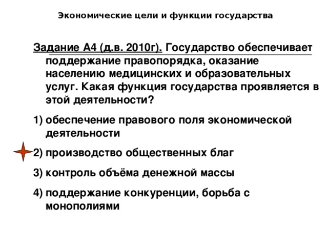 Экономические цели и функции государства Задание А4 (д.в. 2010г). Государство обеспечивает поддержание правопорядка, оказание населению медицинских и образовательных услуг. Какая функция государства проявляется в этой деятельности?