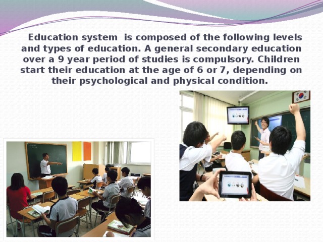 Education system is composed of the following levels and types of education. A general secondary education over a 9 year period of studies is compulsory. Children start their education at the age of 6 or 7, depending on their psychological and physical condition.