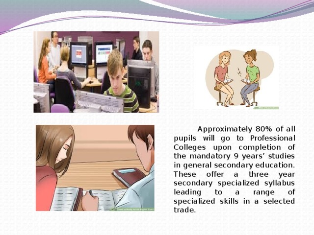 Approximately 80% of all pupils will go to Professional Colleges upon completion of the mandatory 9 years’ studies in general secondary education. These offer a three year secondary specialized syllabus leading to a range of specialized skills in a selected trade.