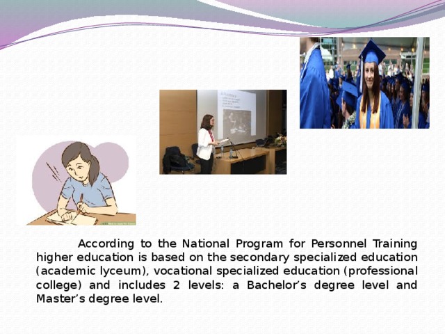 According to the National Program for Personnel Training higher education is based on the secondary specialized education (academic lyceum), vocational specialized education (professional college) and includes 2 levels: a Bachelor’s degree level and Master’s degree level.