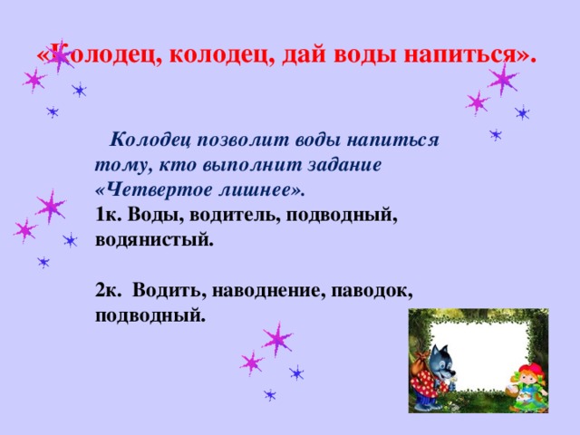 «Колодец, колодец, дай воды напиться».      Колодец позволит воды напиться тому, кто выполнит задание «Четвертое лишнее».   1к. Воды, водитель, подводный, водянистый.   2к. Водить, наводнение, паводок, подводный.