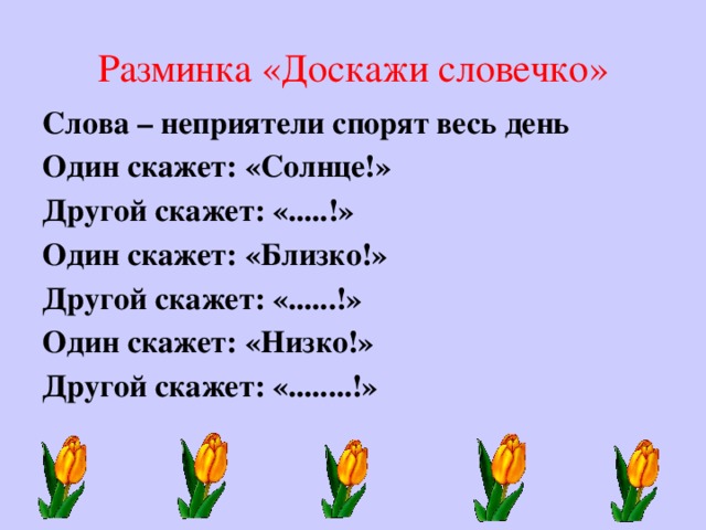 Разминка «Доскажи словечко» Слова – неприятели спорят весь день Один скажет: «Солнце!» Другой скажет: «.....!» Один скажет: «Близко!» Другой скажет: «......!» Один скажет: «Низко!» Другой скажет: «........!»