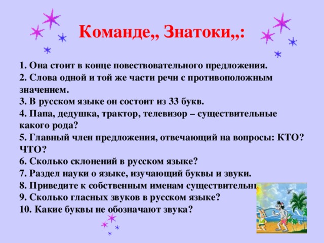 Команде,, Знатоки,,:  1. Она стоит в конце повествовательного предложения.  2. Слова одной и той же части речи с противоположным значением.  3. В русском языке он состоит из 33 букв.  4. Папа, дедушка, трактор, телевизор – существительные какого рода?  5. Главный член предложения, отвечающий на вопросы: КТО? ЧТО?  6. Сколько склонений в русском языке?  7. Раздел науки о языке, изучающий буквы и звуки.  8. Приведите к собственным именам существительным.  9. Сколько гласных звуков в русском языке?  10. Какие буквы не обозначают звука?