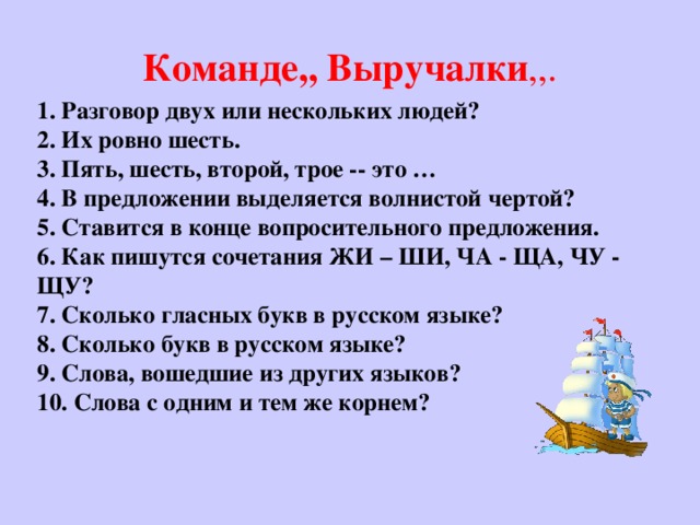 Команде,, Выручалки ,,.  1. Разговор двух или нескольких людей?  2. Их ровно шесть.  3. Пять, шесть, второй, трое -- это …  4. В предложении выделяется волнистой чертой?  5. Ставится в конце вопросительного предложения.  6. Как пишутся сочетания ЖИ – ШИ, ЧА - ЩА, ЧУ - ЩУ?  7. Сколько гласных букв в русском языке?  8. Сколько букв в русском языке?  9. Слова, вошедшие из других языков?  10. Слова с одним и тем же корнем?