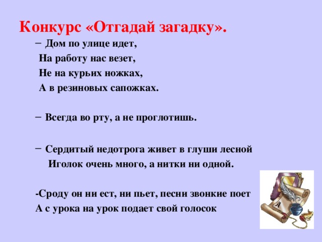 Конкурс «Отгадай загадку».   Дом по улице идет, Дом по улице идет, На работу нас везет, Не на курьих ножках, А в резиновых сапожках.  Всегда во рту, а не проглотишь. Всегда во рту, а не проглотишь.  Сердитый недотрога живет в глуши лесной Сердитый недотрога живет в глуши лесной  Иголок очень много, а нитки ни одной.  -Сроду он ни ест, ни пьет, песни звонкие поет А с урока на урок подает свой голосок