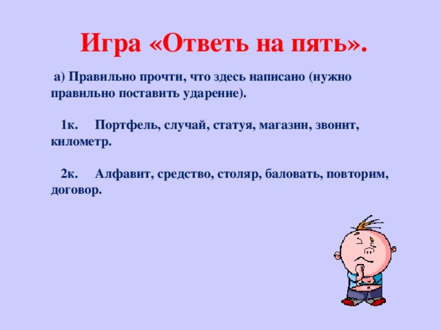 Игра «Ответь на пять».  а) Правильно прочти, что здесь написано (нужно правильно поставить ударение).    1к. Портфель, случай, статуя, магазин, звонит, километр.    2к. Алфавит, средство, столяр, баловать, повторим, договор.