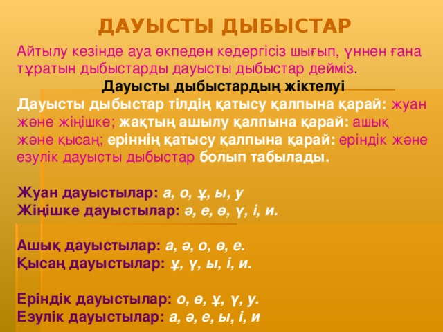 ДАУЫСТЫ ДЫБЫСТАР Айтылу кезінде ауа өкпеден кедергісіз шығып, үннен ғана тұратын дыбыстарды дауысты дыбыстар дейміз . Дауысты дыбыстардың жіктелуі Дауысты дыбыстар тілдің қатысу қалпына қарай:  жуан және жіңішке;  жақтың ашылу қалпына қарай:  ашық және қысаң;  еріннің қатысу қалпына қарай:  еріндік және езулік дауысты дыбыстар  болып табылады.  Жуан дауысты лар:  а, о, ұ, ы , у Жіңішке дауысты лар:  ә, е, ө, ү, і , и .  Ашық дауыстылар :  а, ә, о, ө , е .  Қысаң дауыстылар :  ұ, ү, ы, і , и .  Еріндік дауыстылар :  о, ө, ұ, ү , у .  Езулік дауыстылар:  а, ә, е, ы, і, и