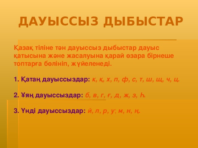 ДАУЫССЫЗ ДЫБЫСТАР Қазақ тіліне тән дауыссыз дыбыстар дауыс қатысына және жасалуына қарай өзара бірнеше топтарға бөлініп, жүйеленеді. 1. Қатаң дауыссыздар:  к, қ, х, п, ф, с, т, ш, щ, ч, ц. 2. Ұяң дауыссыздар:  б, в, г, ғ, д, ж, з , Һ . 3. Үнді дауыссыздар :  й, л, р, у ; м, н, ң.