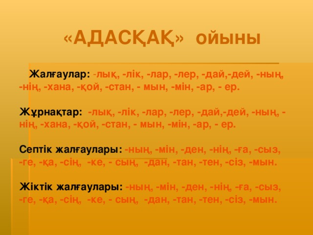 «АДАСҚАҚ» ойыны Жалғаулар:  - лық, -лік, -лар, -лер, -дай,-дей, -ның, -нің, -хана, -қой, -стан, - мын, -мін, -ар, - ер.  Жұрнақтар:  -лық, -лік, -лар, -лер, -дай,-дей, -ның, - нің, -хана, -қой, -стан, - мын, -мін, -ар, - ер.  Септік жалғаулары:  -ның, -мін, -ден, -нің, -ға, -сыз, -ге, -қа, -сің, -ке, - сың, -дан, -тан, -тен, -сіз, -мын. Жіктік жалғаулары:  -ның, -мін, -ден, -нің, -ға, -сыз, -ге, -қа, -сің, -ке, - сың, -дан, -тан, -тен, -сіз, -мын.