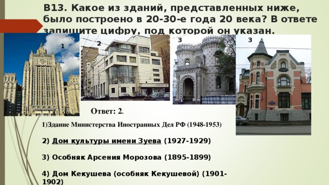 В13. Какое из зданий, представленных ниже, было построено в 20-30-е года 20 века? В ответе запишите цифру, под которой он указан.   3 3 2 1 Ответ: 2 .  Здание Министерства Иностранных Дел РФ (1948-1953)  2) Дом культуры имени Зуева (1927-1929)  3) Особняк Арсения Морозова (1895-1899)  4) Дом Кекушева (особняк Кекушевой) (1901-1902)