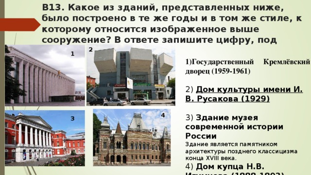 В13. Какое из зданий, представленных ниже, было построено в те же годы и в том же стиле, к которому относится изображенное выше сооружение? В ответе запишите цифру, под которой он указан. 2 Государственный Кремлёвский дворец (1959-1961) 2) Дом культуры имени И. В. Русакова (1929) 3) Здание музея современной истории России Здание является памятником архитектуры позднего классицизма конца XVIII века. 4) Дом купца Н.В. Игумнова (1888-1893)  1 4 3