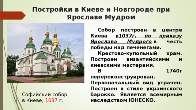 Постройки в Киеве и Новгороде при Ярославе Мудром  Собор построен в центре Киева в 1037г. по приказу Ярослава Мудрого  в честь победы над печенегами.   Крестово-купольный храм. Построен византийскими и киевскими мастерами.   В 1740г перереконструирован. Первоначальный вид утрачен. Построен в стиле украинского барокко. Является всемирным наследством ЮНЕСКО. Софийский собор в Киеве, 1037 г.