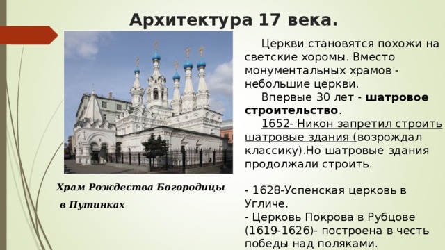 Архитектура 17 века.  Церкви становятся похожи на светские хоромы. Вместо монументальных храмов - небольшие церкви.  Впервые 30 лет -  шатровое строительство .  1652- Никон запретил строить шатровые здания ( возрождал классику).Но шатровые здания продолжали строить.   - 1628-Успенская церковь в Угличе. - Церковь Покрова в Рубцове (1619-1626)- построена в честь победы над поляками. Храм Рождества Богородицы  в Путинках