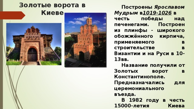 Золотые ворота в Киеве  Построены  Ярославом Мудрым  в 1019-1026   в честь победы над печенегами. Построен из плинфы - широкого обожжённого кирпича, применяемого в строительстве в Византии и на Руси в 10-13вв.  Название получили от Золотых ворот в Константинополе. Предназначались для церемониального въезда.   В 1982 году в честь 15000-летия Киева ворота полностью реконструировали.    