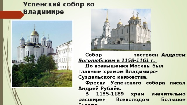 Успенский собор во Владимире  Собор построен   Андреем Боголюбским в 1158-1161 г.    До возвышения Москвы был главным храмом Владимиро-Суздальского княжества.   Фрески Успенского собора писал Андрей Рублёв.  В 1185-1189 храм значительно расширен Всеволодом  Большое Гнездо.