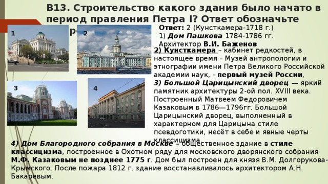 В13. Строительство какого здания было начато в период правления Петра I? Ответ обозначьте цифрой. Ответ: 2 (Кунсткамера-1718 г.) 1) Дом Пашкова 1784-1786 гг. Архитектор В.И. Баженов 1 2 2) Кунсткамера – кабинет редкостей, в настоящее время – Музей антропологии и этнографии имени Петра Великого Российской академии наук, - первый музей России , 3) Большой Царицынский дворец — яркий памятник архитектуры 2-ой пол. XVIII века. Построенный Матвеем Федоровичем Казаковым в 1786—1796гг. Большой Царицынский дворец, выполненный в характерном для Царицына стиле псевдоготики, несёт в себе и явные черты классицизма. 3 4 4) Дом Благородного собрания в Москве – общественное здание в стиле классицизма , построенное в Охотном ряду для московского дворянского собрания М.Ф. Казаковым не позднее 1775 г . Дом был построен для князя В.М. Долгорукова-Крымского. После пожара 1812 г. здание восстанавливалось архитектором А.Н. Бакаревым.