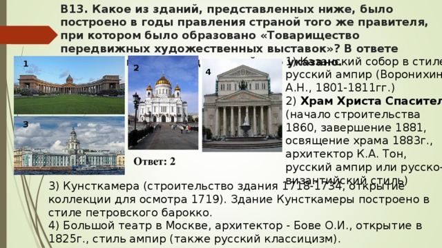 В13. Какое из зданий, представленных ниже, было построено в годы правления страной того же правителя, при котором было образовано «Товарищество передвижных художественных выставок»? В ответе запишите цифру, под которой оно указано. 1) Казанский собор в стиле русский ампир (Воронихин А.Н., 1801-1811гг.) 2) Храм Христа Спасителя (начало строительства 1860, завершение 1881, освящение храма 1883г., архитектор К.А. Тон, русский ампир или русско-византийский стиль) 1 2 4 3 Ответ: 2 3) Кунсткамера (строительство здания 1718-1734, открытие коллекции для осмотра 1719). Здание Кунсткамеры построено в стиле петровского барокко. 4) Большой театр в Москве, архитектор - Бове О.И., открытие в 1825г., стиль ампир (также русский классицизм).