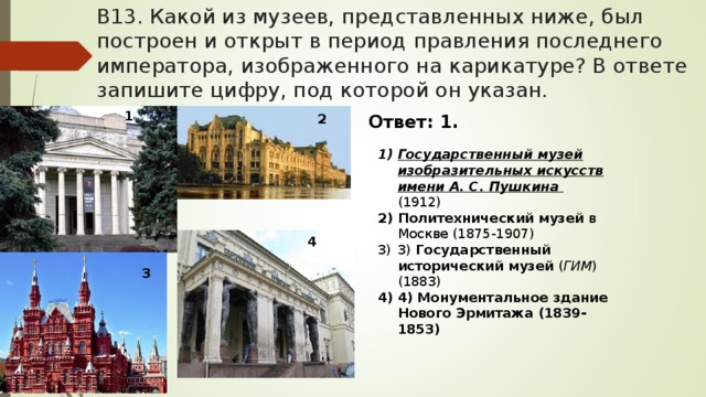 В13. Какой из музеев, представленных ниже, был построен и открыт в период правления последнего императора, изображенного на карикатуре? В ответе запишите цифру, под которой он указан. 1 2 Ответ: 1. Государственный музей изобразительных искусств имени А. С. Пушкина  (1912) Политехнический музей в Москве (1875-1907) 3) Государственный исторический музей ( ГИМ ) (1883) 4) Монументальное здание Нового Эрмитажа (1839-1853)  4 3