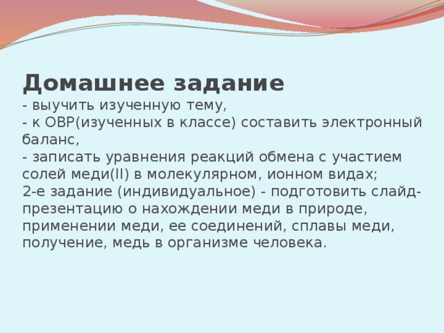 Домашнее задание   - выучить изученную тему,  - к ОВР(изученных в классе) составить электронный баланс,  - записать уравнения реакций обмена с участием солей меди(II) в молекулярном, ионном видах;  2-е задание (индивидуальное) - подготовить слайд-презентацию о нахождении меди в природе, применении меди, ее соединений, сплавы меди, получение, медь в организме человека.