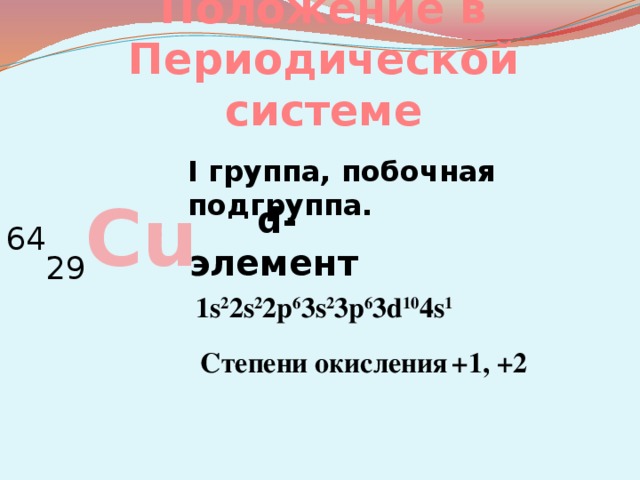 Положение в Периодической системе I группа, побочная подгруппа. 64 29 Cu d-элемент  1s 2 2s 2 2p 6 3s 2 3p 6 3d 10 4s 1 Степени окисления  +1, +2