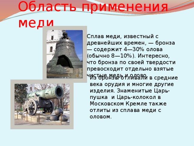 Область применения меди Сплав меди, известный с древнейших времен, — бронза — содержит 4—30% олова (обычно 8—10%). Интересно, что бронза по своей твердости превосходит отдельно взятые чистые медь и олово. Из бронзы отливали в средние века орудия и многие другие изделия. Знаменитые Царь-пушка и Царь-колокол в Московском Кремле также отлиты из сплава меди с оловом.