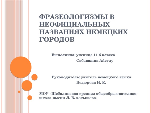 Фразеологизмы в неофициальных названиях немецких городов  Выполнила: ученица 11 б класса  Сабашкина Айсулу    Руководитель: учитель немецкого языка  Бедюрова Н. К.  МОУ «Шебалинская средняя общеобразователная школа имени Л. В. кокышева»