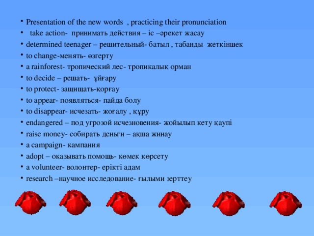 Presentation of the new words , practicing their pronunciation  take action- принимать действия – іс –әрекет жасау determined teenager – решительный- батыл , табанды жеткіншек to change-менять- өзгерту a rainforest- тропический лес- тропикалық орман to decide – решать- ұйғару to protect- защищать-қорғау to appear- появляться- пайда болу to disappear- исчезать- жоғалу , құру endangered – под угрозой исчезновения- жойылып кету қаупі raise money- собирать деньги – ақша жинау a campaign- кампания adopt – оказывать помощь- көмек көрсету a volunteer- волонтер- ерікті адам research –научное исследование- ғылыми зерттеу