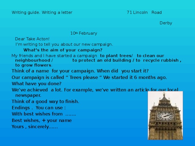 Writing guide. Writing a letter 71 Lincoln Road  Derby        10 th February     Dear Take Acton!  I’m writing to tell you about our new campaign.  What’s the aim of your campaign? My friends and I have started a campaign to plant trees / to clean our neighbourhood / to protect an old building  / to recycle rubbish , to grow flowers . Think of a name for your campaign. When did you start it? Our campaign is called “ Trees please “ We started it 6 months ago. What have you done? We’ve achieved a lot. For example, we’ve written an article for our local newspaper. Think of a good way to finish. Endings . You can use : With best wishes from ……. Best wishes, + your name Yours , sincerely……