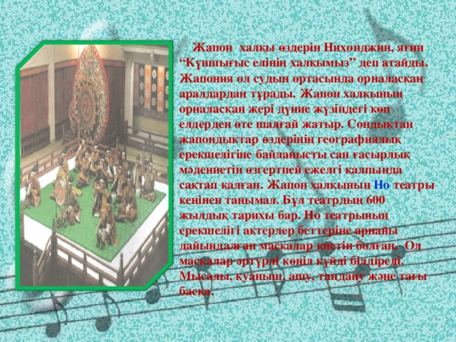 Жапон халқы өздерін Нихонджин, яғни “Күншығыс елінің халқымыз” деп атайды. Жапония ол судың ортасында орналасқан аралдардан тұрады. Жапон халқының орналасқан жері дүние жүзіндегі көп елдерден өте шалғай жатыр. Сондықтан жапондықтар өздерінің географиялық ерекшелігіне байланысты сан ғасырлық мәдениетін өзгертпей ежелгі қалпында сақтап қалған. Жапон халқының Но театры кеңінен танымал. Бұл театрдың 600 жылдық тарихы бар. Но театрының ерекшелігі актерлер беттеріне арнайы дайындалған маскалар киетін болған. Ол маскалар әртүрлі көңіл күйді білдіреді. Мысалы, қуаныш, ашу, таңдану және тағы басқа.