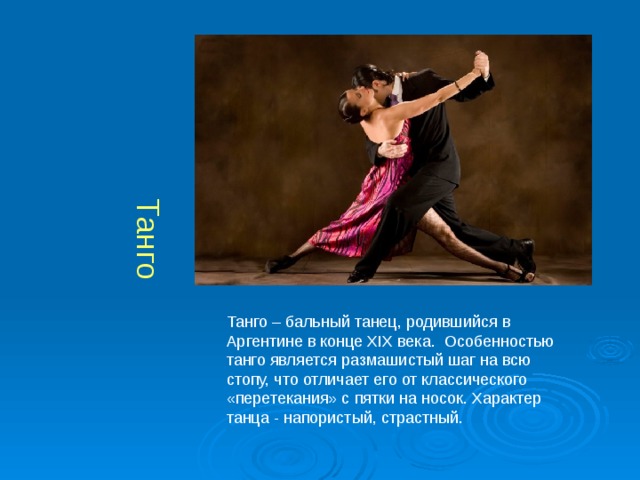 Танго Танго – бальный танец, родившийся в Аргентине в конце XIX века.  Особенностью танго является размашистый шаг на всю стопу, что отличает его от классического «перетекания» с пятки на носок. Характер танца - напористый, страстный. 