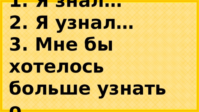 1. Я знал… 2. Я узнал… 3. Мне бы хотелось больше узнать о….