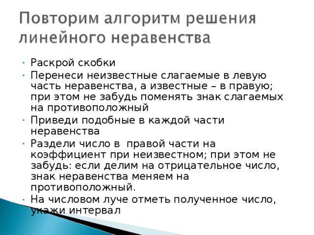 Раскрой скобки Перенеси неизвестные слагаемые в левую часть неравенства, а известные – в правую; при этом не забудь поменять знак слагаемых на противоположный Приведи подобные в каждой части неравенства Раздели число в правой части на коэффициент при неизвестном; при этом не забудь: если делим на отрицательное число, знак неравенства меняем на противоположный. На числовом луче отметь полученное число, укажи интервал