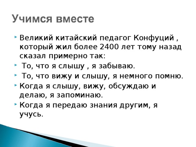 Великий китайский педагог Конфуций , который жил более 2400 лет тому назад сказал примерно так:  То, что я слышу , я забываю.  То, что вижу и слышу, я немного помню. Когда я слышу, вижу, обсуждаю и делаю, я запоминаю. Когда я передаю знания другим, я учусь.