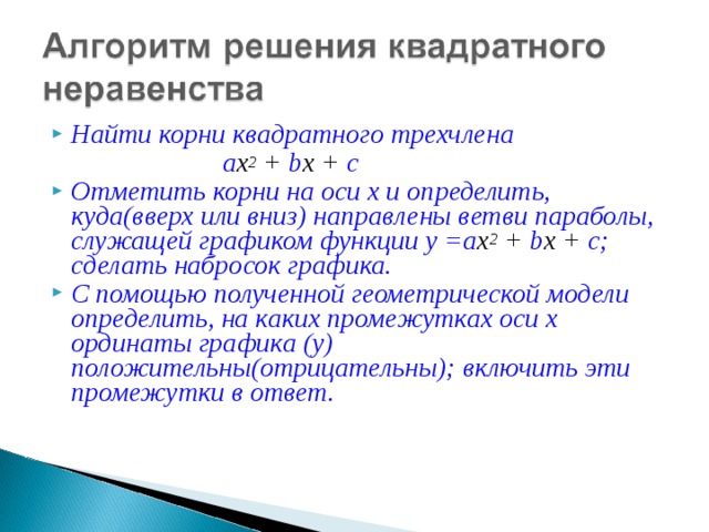 Найти корни квадратного трехчлена  а х 2 + b х + с Отметить корни на оси х и определить, куда(вверх или вниз) направлены ветви параболы, служащей графиком функции у = а х 2 + b х + с ; сделать набросок графика. С помощью полученной геометрической модели определить, на каких промежутках оси х ординаты графика (у) положительны(отрицательны); включить эти промежутки в ответ.