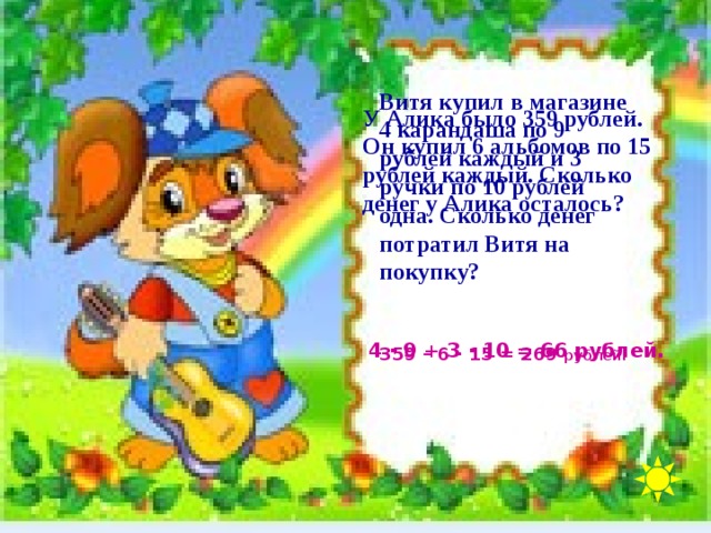 Витя купил в магазине 4 карандаша по 9 рублей каждый и 3 ручки по 10 рублей одна. Сколько денег потратил Витя на покупку? У Алика было 359 рублей. Он купил 6 альбомов по 15 рублей каждый. Сколько денег у Алика осталось? 4 · 9 + 3 · 10 = 66 рублей. 359 – 6 · 15 = 269 рублей.