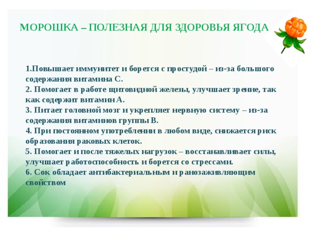 МОРОШКА – ПОЛЕЗНАЯ ДЛЯ ЗДОРОВЬЯ ЯГОДА 1.Повышает иммунитет и борется с простудой – из-за большого содержания витамина C. 2. Помогает в работе щитовидной железы, улучшает зрение, так как содержит витамин A. 3. Питает головной мозг и укрепляет нервную систему – из-за содержания витаминов группы B. 4. При постоянном употреблении в любом виде, снижается риск образования раковых клеток. 5. Помогает и после тяжелых нагрузок – восстанавливает силы, улучшает работоспособность и борется со стрессами. 6. Сок обладает антибактериальным и ранозаживляющим свойством