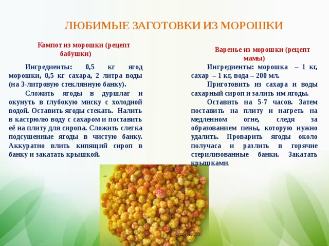 ЛЮБИМЫЕ ЗАГОТОВКИ ИЗ МОРОШКИ Компот из морошки (рецепт бабушки) Ингредиенты: 0,5 кг ягод морошки, 0,5 кг сахара, 2 литра воды (на 3-литровую стеклянную банку). Сложить ягоды в дуршлаг и окунуть в глубокую миску с холодной водой. Оставить ягоды стекать. Налить в кастрюлю воду с сахаром и поставить её на плиту для сиропа. Сложить слегка подсушенные ягоды в чистую банку. Аккуратно влить кипящий сироп в банку и закатать крышкой. Варенье из морошки (рецепт мамы) Ингредиенты: морошка – 1 кг, сахар – 1 кг, вода – 200 мл. Приготовить из сахара и воды сахарный сироп и залить им ягоды. Оставить на 5-7 часов. Затем поставить на плиту и нагреть на медленном огне, следя за образованием пены, которую нужно удалить. Проварить ягоды около получаса и разлить в горячие стерилизованные банки. Закатать крышками .