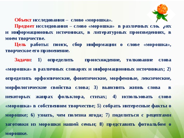 Объект исследования – слово «морошка». Предмет исследования – слово «морошка» в различных словарях и информационных источниках, в литературных произведениях, в моем творчестве. Цель работы: поиск, сбор информации о слове «морошка», творческое его применение. Задачи : 1) определить происхождение, толкование слова «морошка» в различных словарях и информационных источниках; 2) определить орфоэпические, фонетические, морфемные, лексические, морфологические свойства слова; 3) выяснить жизнь слова в некоторых жанрах фольклора, стихах; 4) использовать слово «морошка» в собственном творчестве; 5) собрать интересные факты о морошке; 6) узнать, чем полезна ягода; 7) поделиться с рецептами заготовки из морошки нашей семьи; 8) представить фотоальбом о морошке.