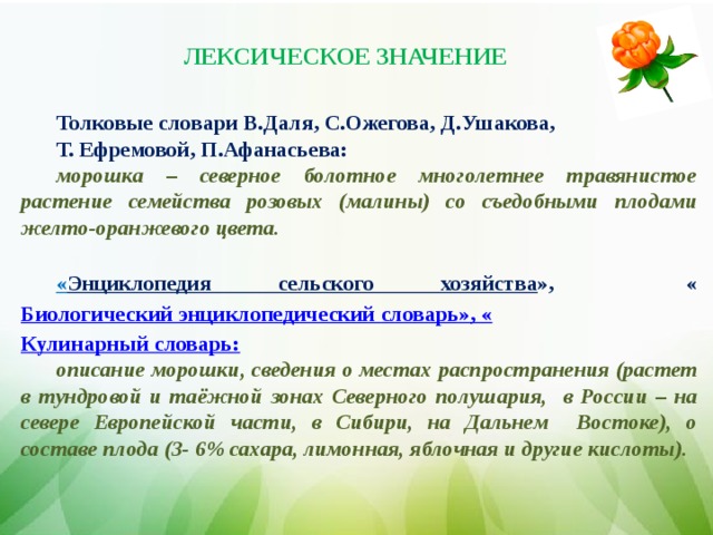 ЛЕКСИЧЕСКОЕ ЗНАЧЕНИЕ Толковые словари В.Даля, С.Ожегова, Д.Ушакова, Т. Ефремовой, П.Афанасьева: морошка – северное болотное многолетнее травянистое растение семейства розовых (малины) со съедобными плодами желто-оранжевого цвета.  « Энциклопедия сельского хозяйства », « Биологический энциклопедический словарь», « Кулинарный словарь: описание морошки, сведения о местах распространения (р астет в тундровой и таёжной зонах Северного полушария, в России – на севере Европейской части, в Сибири, на Дальнем Востоке), о составе плода (3- 6% сахара, лимонная, яблочная и другие кислоты).